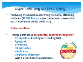 Experimenting & researching 
• Analyzing the model, researching the topic, attending 
seminars (TESOL France – 32nd colloquium, November 
2013 + numerous online webinars), 
6 
• Online curation, 
• Finding partners to collaborate, experiment together 
• On eteachnet (setting up a mailing list) 
• Agreg Ink 
• eTwinning 
• esl printables 
• simple k 12, 
• the flipped classroom 
• With 7 other Comenius partners. 
 