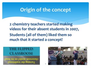 Origin of the concept 
2 chemistry teachers started making 
videos for their absent students in 2007, 
Students (all of them) liked them so 
much that it started a concept! 
8 
 