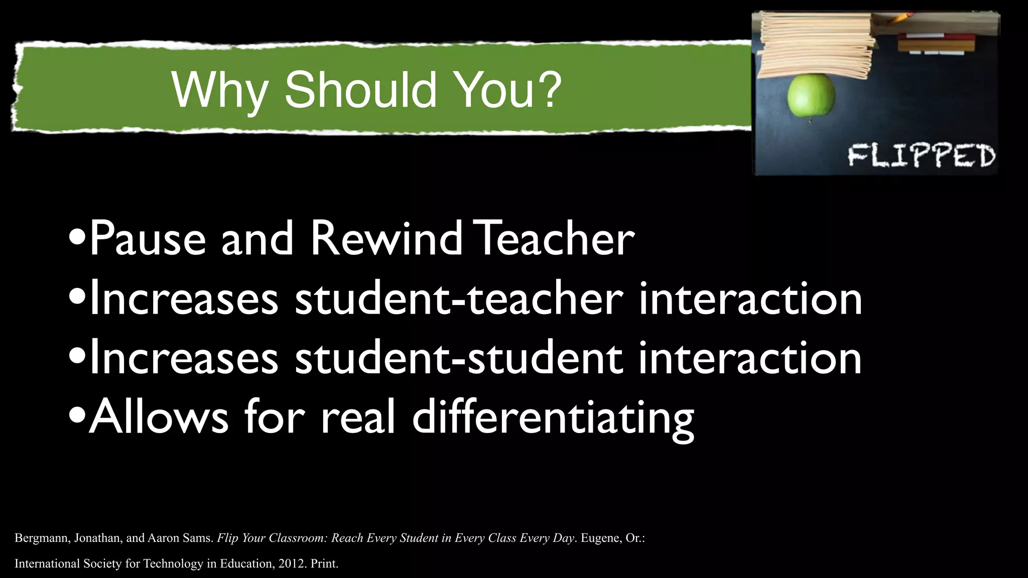 Why Should You?


         •Pause and Rewind Teacher
         •Increases student-teacher interaction
         •Increases student-student interaction
         •Allows for real differentiating
Bergmann, Jonathan, and Aaron Sams. Flip Your Classroom: Reach Every Student in Every Class Every Day. Eugene, Or.:

International Society for Technology in Education, 2012. Print.
 