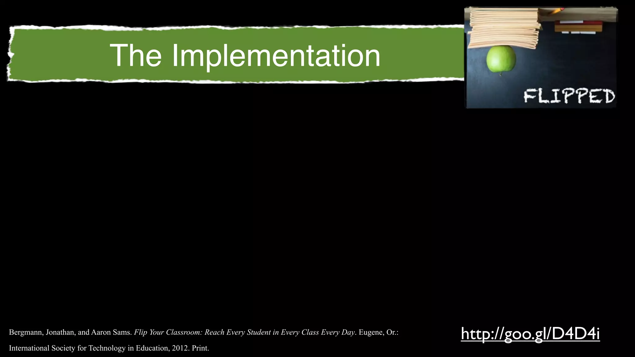 The Implementation




Bergmann, Jonathan, and Aaron Sams. Flip Your Classroom: Reach Every Student in Every Class Every Day. Eugene, Or.:
                                                                                                                      http://goo.gl/D4D4i
International Society for Technology in Education, 2012. Print.
 