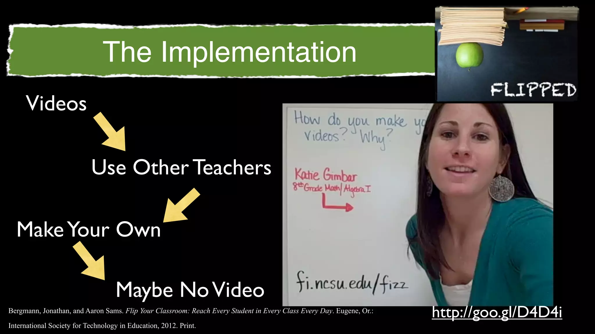 The Implementation
     Videos

                           Use Other Teachers

  Make Your Own

                                   Maybe No Video
Bergmann, Jonathan, and Aaron Sams. Flip Your Classroom: Reach Every Student in Every Class Every Day. Eugene, Or.:
                                                                                                                      http://goo.gl/D4D4i
International Society for Technology in Education, 2012. Print.
 
