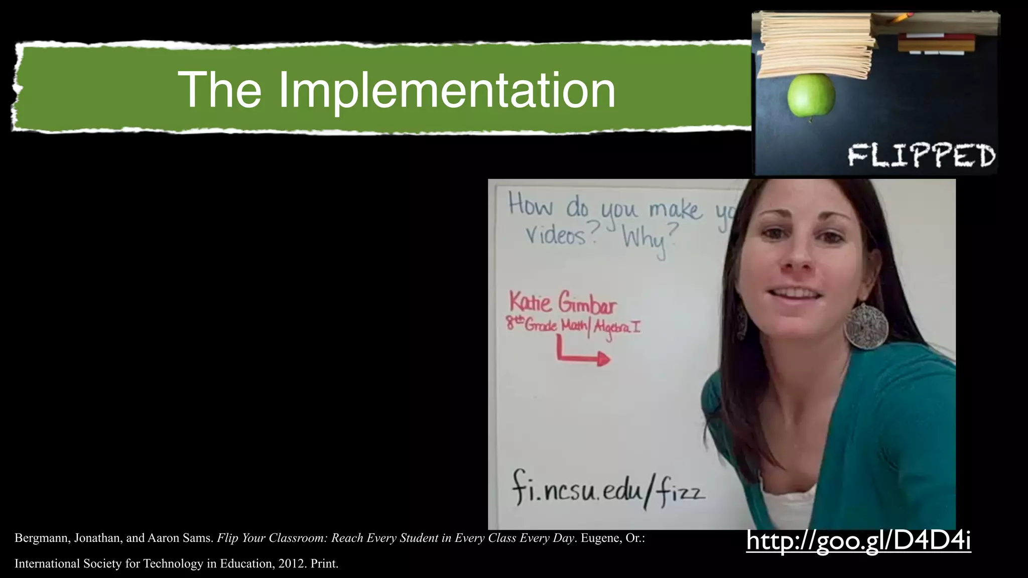 The Implementation




Bergmann, Jonathan, and Aaron Sams. Flip Your Classroom: Reach Every Student in Every Class Every Day. Eugene, Or.:
                                                                                                                      http://goo.gl/D4D4i
International Society for Technology in Education, 2012. Print.
 
