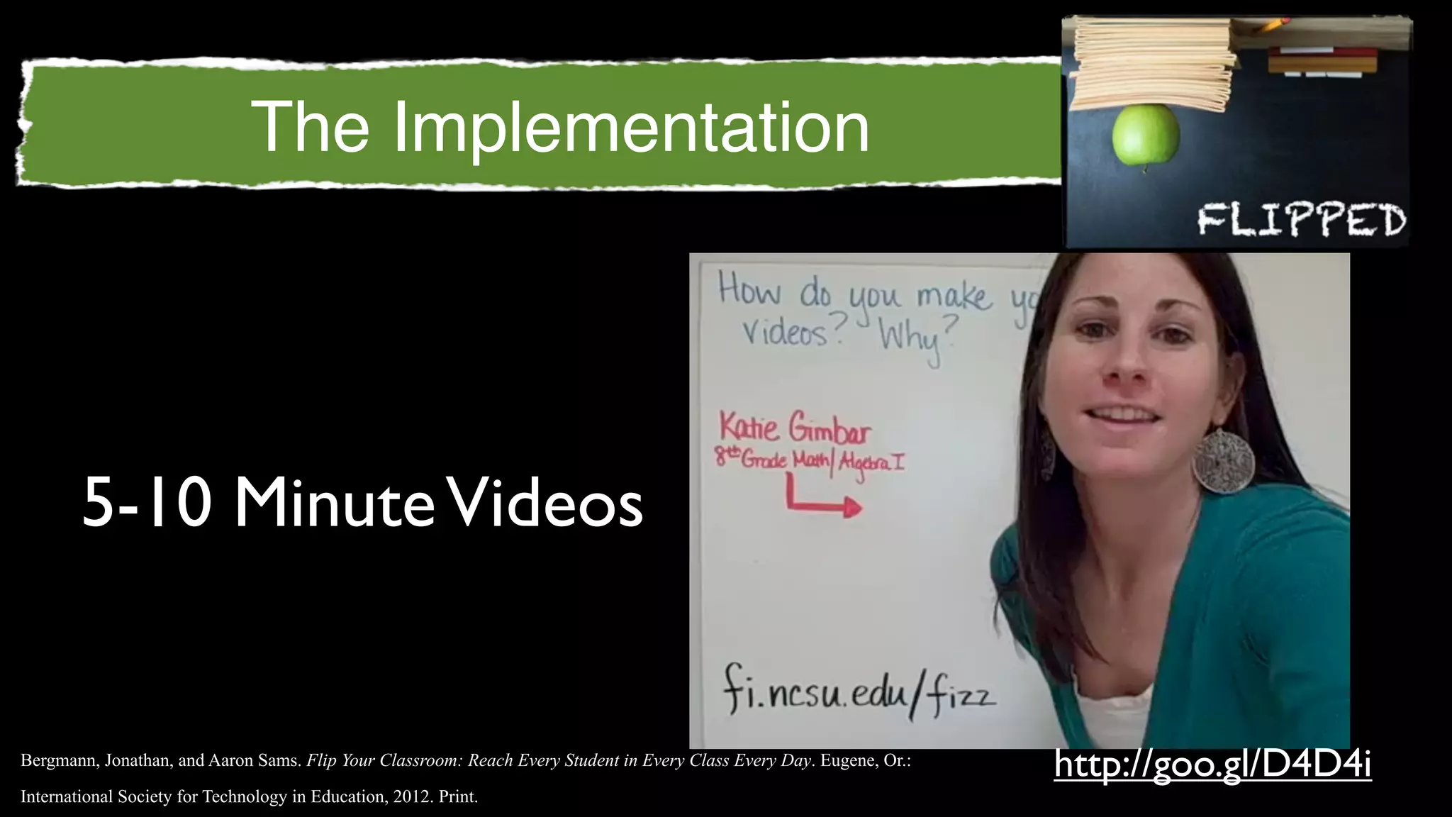 The Implementation




        5-10 Minute Videos


Bergmann, Jonathan, and Aaron Sams. Flip Your Classroom: Reach Every Student in Every Class Every Day. Eugene, Or.:
                                                                                                                      http://goo.gl/D4D4i
International Society for Technology in Education, 2012. Print.
 