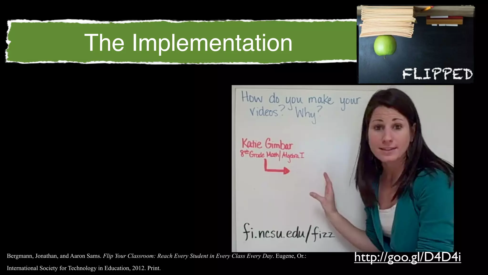 The Implementation




Bergmann, Jonathan, and Aaron Sams. Flip Your Classroom: Reach Every Student in Every Class Every Day. Eugene, Or.:
                                                                                                                      http://goo.gl/D4D4i
International Society for Technology in Education, 2012. Print.
 