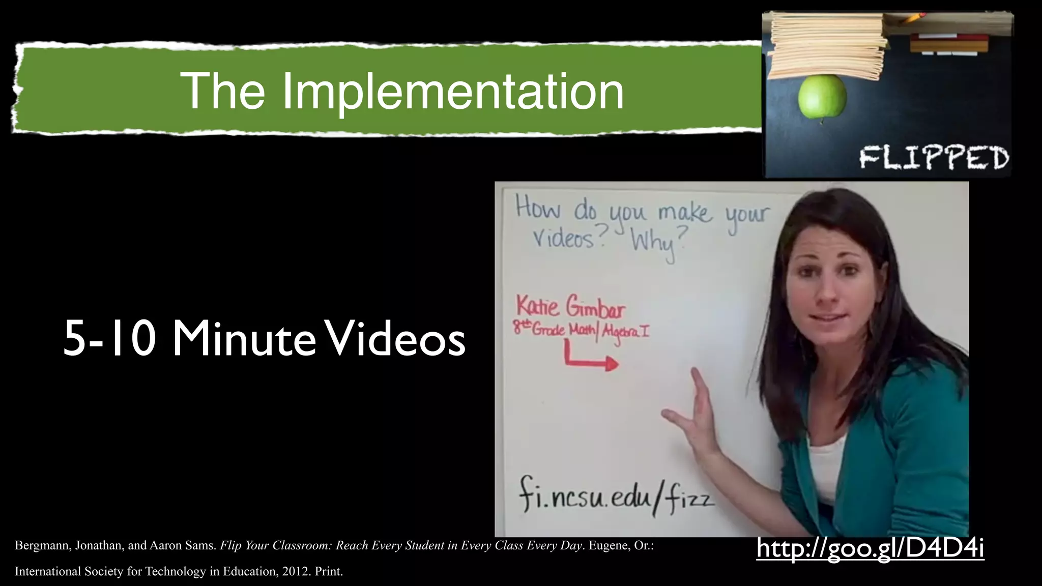 The Implementation



         5-10 Minute Videos


Bergmann, Jonathan, and Aaron Sams. Flip Your Classroom: Reach Every Student in Every Class Every Day. Eugene, Or.:
                                                                                                                      http://goo.gl/D4D4i
International Society for Technology in Education, 2012. Print.
 