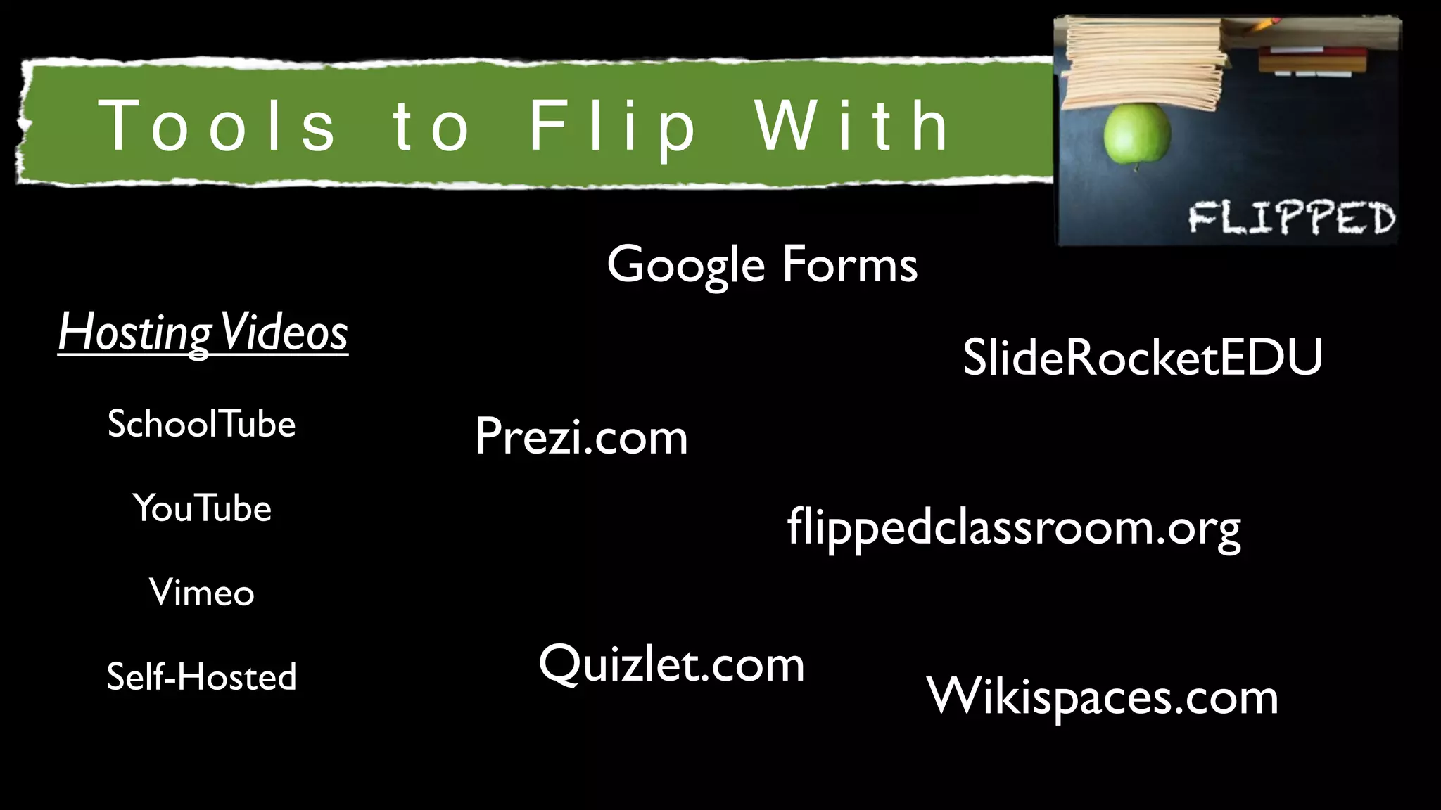To o l s t o F l i p W i t h
                      Google Forms
Hosting Videos                        SlideRocketEDU
  SchoolTube     Prezi.com
   YouTube
                             ﬂippedclassroom.org
    Vimeo

  Self-Hosted      Quizlet.com
                                     Wikispaces.com
 