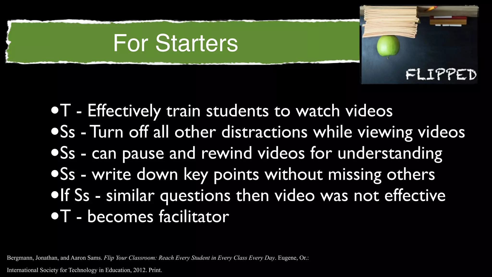 For Starters

                 •T - Effectively train students to watch videos
                 •Ss - Turn off all other distractions while viewing videos
                 •Ss - can pause and rewind videos for understanding
                 •Ss - write down key points without missing others
                 •If Ss - similar questions then video was not effective
                 •T - becomes facilitator
Bergmann, Jonathan, and Aaron Sams. Flip Your Classroom: Reach Every Student in Every Class Every Day. Eugene, Or.:

International Society for Technology in Education, 2012. Print.
 