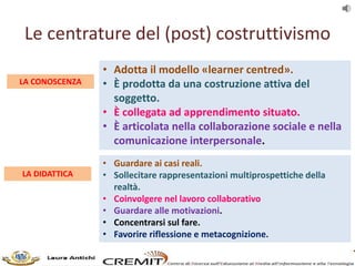 Le centrature del (post) costruttivismo
LA CONOSCENZA
• Adotta il modello «learner centred».
• È prodotta da una costruzio...