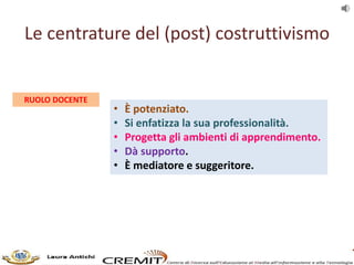 Le centrature del (post) costruttivismo
RUOLO DOCENTE
• È potenziato.
• Si enfatizza la sua professionalità.
• Progetta gl...
