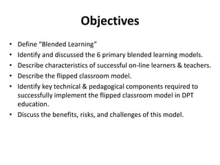 Objectives
•
•
•
•
•

Define “Blended Learning”
Identify and discussed the 6 primary blended learning models.
Describe characteristics of successful on-line learners & teachers.
Describe the flipped classroom model.
Identify key technical & pedagogical components required to
successfully implement the flipped classroom model in DPT
education.
• Discuss the benefits, risks, and challenges of this model.

 