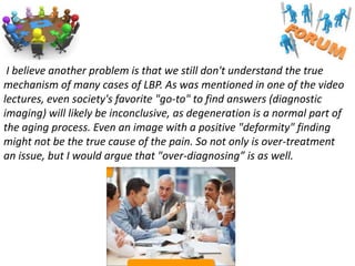 I believe another problem is that we still don't understand the true
mechanism of many cases of LBP. As was mentioned in one of the video
lectures, even society's favorite "go-to" to find answers (diagnostic
imaging) will likely be inconclusive, as degeneration is a normal part of
the aging process. Even an image with a positive "deformity" finding
might not be the true cause of the pain. So not only is over-treatment
an issue, but I would argue that "over-diagnosing” is as well.

 