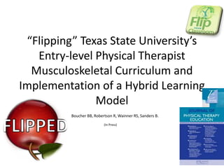 “Flipping” Texas State University’s
Entry-level Physical Therapist
Musculoskeletal Curriculum and
Implementation of a Hybrid Learning
Model
Boucher BB, Robertson R, Wainner RS, Sanders B.
(In Press)

 