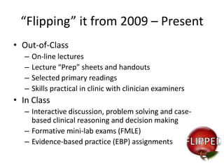 “Flipping” it from 2009 – Present
• Out-of-Class
–
–
–
–

On-line lectures
Lecture “Prep” sheets and handouts
Selected primary readings
Skills practical in clinic with clinician examiners

• In Class
– Interactive discussion, problem solving and casebased clinical reasoning and decision making
– Formative mini-lab exams (FMLE)
– Evidence-based practice (EBP) assignments

 