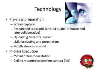 Technology
• Pre-class preparation
– Screen capture
– Researched topic and Scripted audio (in-house and
later collaborative)
– Uploading to central server
– LMS formatting and preparation
– Mobile devices in mind

• In-class Execution
– “Smart” classroom station
– Ceiling mounted projection camera (lab)

 