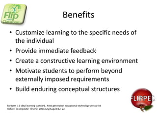Benefits
• Customize learning to the specific needs of
the individual
• Provide immediate feedback
• Create a constructive learning environment
• Motivate students to perform beyond
externally imposed requirements
• Build enduring conceptual structures
Forearm J. 5 ideal learning standard. Next-generation educational technology versus the
lecture. ) EDUCAUSE -Review. 2003;July/August:12–22

 