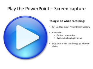 Play the PowerPoint – Screen capture
Things I do when recording:
• Set Up Slideshow: Present from window
• Camtasia:
• Custom screen size
• System Audio plugin active
• May or may not use timings to advance
slides

 