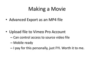 Making a Movie
• Advanced Export as an MP4 file
• Upload file to Vimeo Pro Account
– Can control access to source video file
– Mobile ready
– I pay for this personally, just FYI. Worth it to me.

 