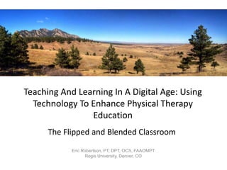 Teaching And Learning In A Digital Age: Using
Technology To Enhance Physical Therapy
Education
The Flipped and Blended Classroom
Eric Robertson, PT, DPT, OCS, FAAOMPT
Regis University, Denver, CO

 