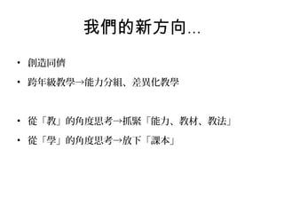 我們的新方向…
• 創造同儕
• 跨年級教學→能力分組、差異化教學

• 從「教」的角度思考→抓緊「能力、教材、教法」
• 從「學」的角度思考→放下「課本」

 