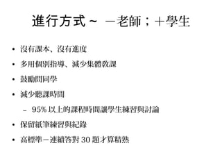 進行方式 ~ －老師；＋學生
• 沒有課本、沒有進度
• 多用個別指導、減少集體敎課
• 鼓勵問同學
• 減少聽課時間
– 95% 以上的課程時間讓學生練習與討論
• 保留紙筆練習與紀錄
• 高標準－連續答對 30 題才算精熟

 