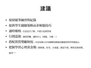 建議
• 保留紙筆練習與紀錄
• 提供學生闖關策略而非解題技巧
• 適時檢核 - 注意是否了解，不要只是猜答案
• 行間巡視 - 發現契機、適時介入（漫遊、卡關… ）
• 搭配實質獎勵制度—不是每個人在每個階段都能持續強烈的學習進取心
• 把握學習心理黃金期—新鮮感、好奇、小成就、創意乍現、挫折沮喪初期、
競爭…

 