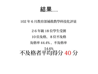 結果…
102 年 6 月教育部補救教學科技化評量
2-6 年級 18 位學生受測
10 位及格、 8 位不及格
及格率 44.4% 、不及格率
54.6%

不及格者平均得分 40 分

 