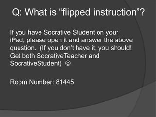 Q: What is “flipped instruction”?

If you have Socrative Student on your
iPad, please open it and answer the above
question. (If you don’t have it, you should!
Get both SocrativeTeacher and
SocrativeStudent) 

Room Number: 81445
 