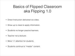 Basics of Flipped Classroom
aka Flipping 1.0
•

Direct Instruction delivered via video.

•

Show up to class to apply information.

•

Students no longer passive learners.

•

Teacher not a lecturer.

•

More 1:1 attention for students.

•

Students continue to “master” content.

 