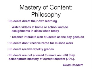 Mastery of Content:
Philosophy
• Students

direct their own learning !

• Watch

videos at home or school and do
assignments in class when ready!

• Teacher

interacts with students as the day goes on!

• Students

don’t receive zeros for missed work!

• Students

receive weekly grades!

• Students

are not allowed to move on until they
demonstrate mastery of current content (70%).!
! ! ! ! ! ! ! ! ! ! ! ! ! ! ! ! ! ! Brian Bennett

 
