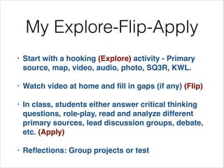 My Explore-Flip-Apply
•

Start with a hooking (Explore) activity - Primary
source, map, video, audio, photo, SQ3R, KWL. !

•

Watch video at home and ﬁll in gaps (if any) (Flip)!

•

In class, students either answer critical thinking
questions, role-play, read and analyze different
primary sources, lead discussion groups, debate,
etc. (Apply)!

•

Reﬂections: Group projects or test

 