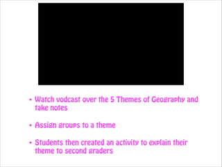 •

Watch vodcast over the 5 Themes of Geography and
take notes

•

Assign groups to a theme

•

Students then created an activity to explain their
theme to second graders

 