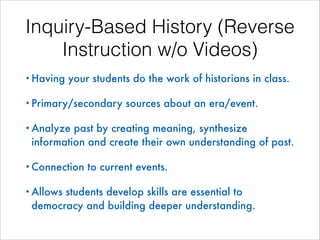 Inquiry-Based History (Reverse
Instruction w/o Videos)
• Having

your students do the work of historians in class.

• Primary/secondary

sources about an era/event.

• Analyze

past by creating meaning, synthesize
information and create their own understanding of past.

• Connection
• Allows

to current events.

students develop skills are essential to
democracy and building deeper understanding.

 
