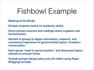 Fishbowl Example
• Meeting

of the Minds.!

• Divided

students based on academic ability.!

• Given

primary sources and readings about Legalism and
Confucianism. !

• Worked

in groups to digest information, research, and
summarize importance of governmental topics. Created a
conversation.!

• Each

group “meet in secret location” and discussed topics
relevant to ancient China. !

• Outside

groups taking notes and will reﬂect using Paper
Blogging concept.

 