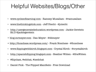 Helpful Websites/Blogs/Other
www.cyclesoﬂearning.com - Ramsey Musallam - @ramusallam
!
• www.thethinkingstick.com - Jeff Utecht - @jutecht
!
• http://usergeneratededucation.wordpress.com - Jackie Gerstein
Ed.D @jackiegerstein
!
• blog.mrmeyer.com - Dan Meyer - @ddmeyer
!
• http://fnoschese.wordpress.com/ - Frank Noschese - @fnoschese
!
• www.ﬂippingwithkirch.blogspot.com - Crystal Kirch - @crystalkirch
!
• http://spanishﬂipping.blogspot.com - Heather Witten - @SraWitten
!
• #ﬂipclass, #edchat, #isedchat
!
• Daniel Pink - The Flipped Manifesto - Free Download
•

 