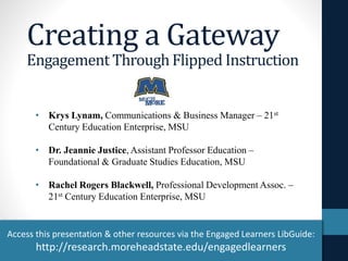 Creating a Gateway 
Engagement Through Flipped Instruction 
• Krys Lynam, Communications & Business Manager – 21st 
Century Education Enterprise, MSU 
• Dr. Jeannie Justice, Assistant Professor Education – 
Foundational & Graduate Studies Education, MSU 
• Rachel Rogers Blackwell, Professional Development Assoc. – 
21st Century Education Enterprise, MSU 
Access this presentation & other resources via the Engaged Learners LibGuide: 
http://research.moreheadstate.edu/engagedlearners 
 