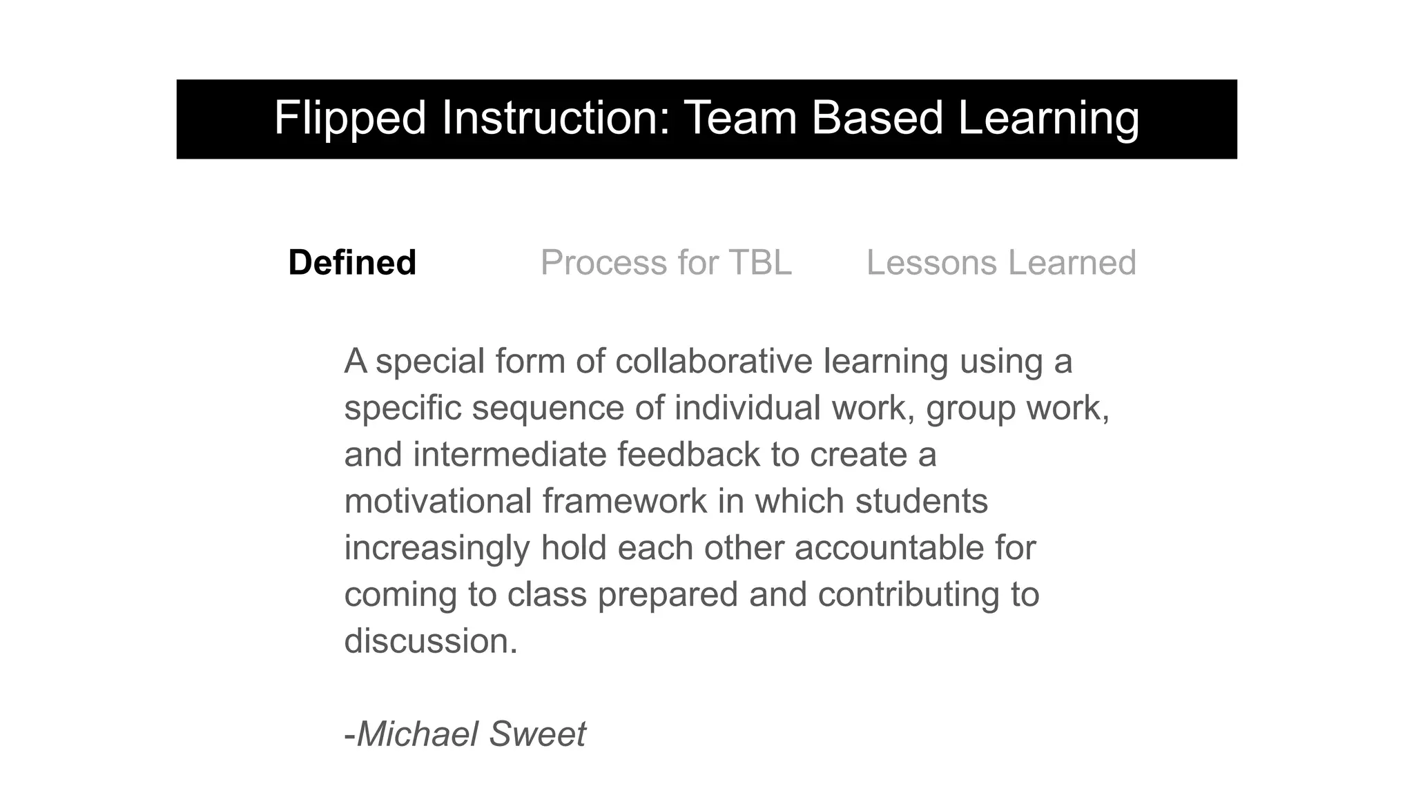 Flipped Instruction: Team Based Learning
A special form of collaborative learning using a
specific sequence of individual work, group work,
and intermediate feedback to create a
motivational framework in which students
increasingly hold each other accountable for
coming to class prepared and contributing to
discussion.
-Michael Sweet
Defined Process for TBL Lessons Learned
 