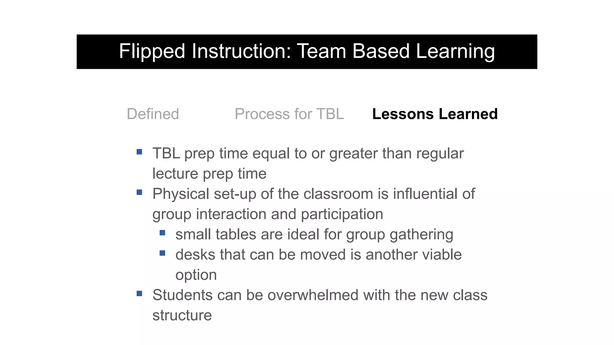 Flipped Instruction: Team Based Learning
Defined Process for TBL Lessons Learned
 TBL prep time equal to or greater than regular
lecture prep time
 Physical set-up of the classroom is influential of
group interaction and participation
 small tables are ideal for group gathering
 desks that can be moved is another viable
option
 Students can be overwhelmed with the new class
structure
 