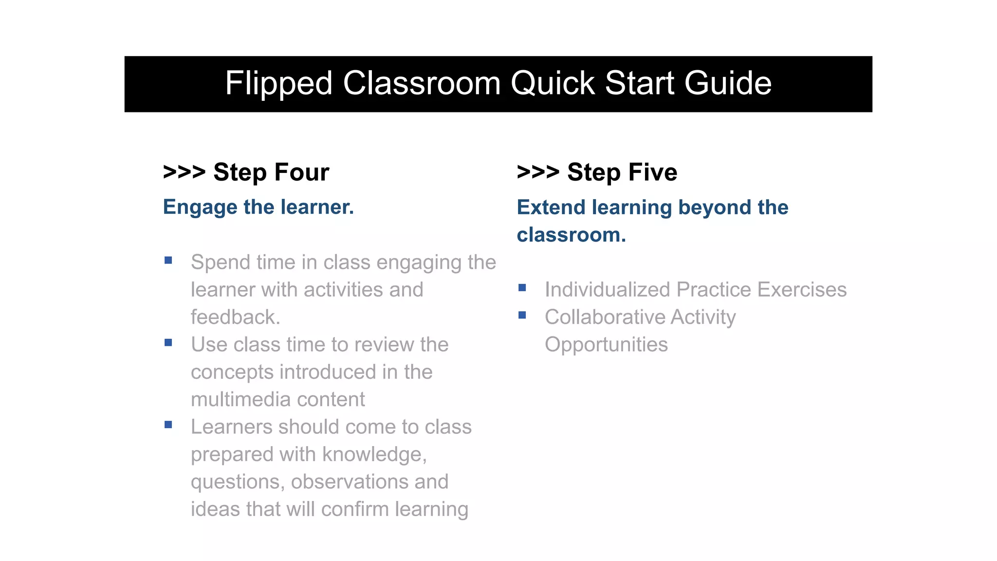 Flipped Classroom Quick Start Guide
>>> Step Four >>> Step Five
Engage the learner.
 Spend time in class engaging the
learner with activities and
feedback.
 Use class time to review the
concepts introduced in the
multimedia content
 Learners should come to class
prepared with knowledge,
questions, observations and
ideas that will confirm learning
Extend learning beyond the
classroom.
 Individualized Practice Exercises
 Collaborative Activity
Opportunities
 