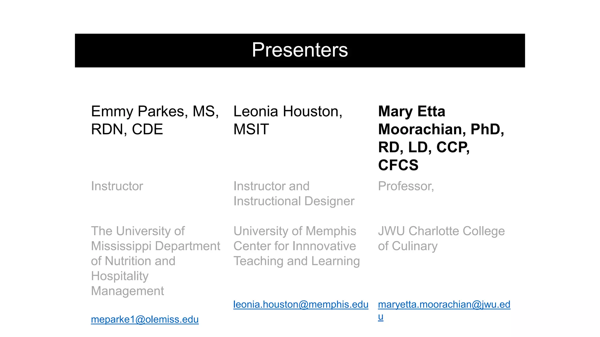 Presenters
Emmy Parkes, MS,
RDN, CDE
Leonia Houston,
MSIT
Mary Etta
Moorachian, PhD,
RD, LD, CCP,
CFCS
Instructor
The University of
Mississippi Department
of Nutrition and
Hospitality
Management
meparke1@olemiss.edu
Instructor and
Instructional Designer
University of Memphis
Center for Innnovative
Teaching and Learning
leonia.houston@memphis.edu
Professor,
JWU Charlotte College
of Culinary
maryetta.moorachian@jwu.ed
u
 