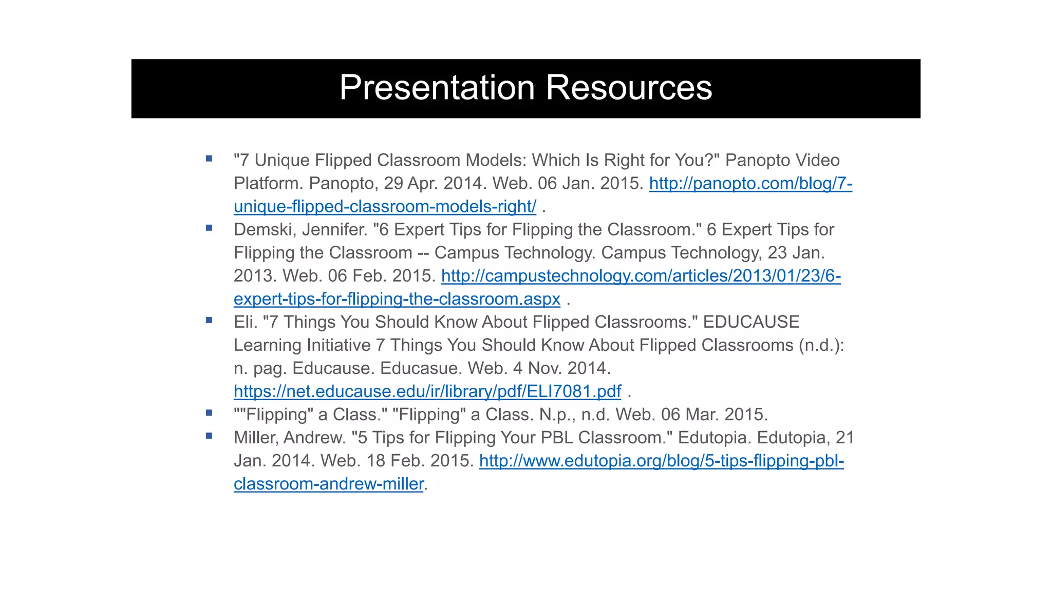 Presentation Resources
 "7 Unique Flipped Classroom Models: Which Is Right for You?" Panopto Video
Platform. Panopto, 29 Apr. 2014. Web. 06 Jan. 2015. http://panopto.com/blog/7-
unique-flipped-classroom-models-right/ .
 Demski, Jennifer. "6 Expert Tips for Flipping the Classroom." 6 Expert Tips for
Flipping the Classroom -- Campus Technology. Campus Technology, 23 Jan.
2013. Web. 06 Feb. 2015. http://campustechnology.com/articles/2013/01/23/6-
expert-tips-for-flipping-the-classroom.aspx .
 Eli. "7 Things You Should Know About Flipped Classrooms." EDUCAUSE
Learning Initiative 7 Things You Should Know About Flipped Classrooms (n.d.):
n. pag. Educause. Educasue. Web. 4 Nov. 2014.
https://net.educause.edu/ir/library/pdf/ELI7081.pdf .
 ""Flipping" a Class." "Flipping" a Class. N.p., n.d. Web. 06 Mar. 2015.
 Miller, Andrew. "5 Tips for Flipping Your PBL Classroom." Edutopia. Edutopia, 21
Jan. 2014. Web. 18 Feb. 2015. http://www.edutopia.org/blog/5-tips-flipping-pbl-
classroom-andrew-miller.
 