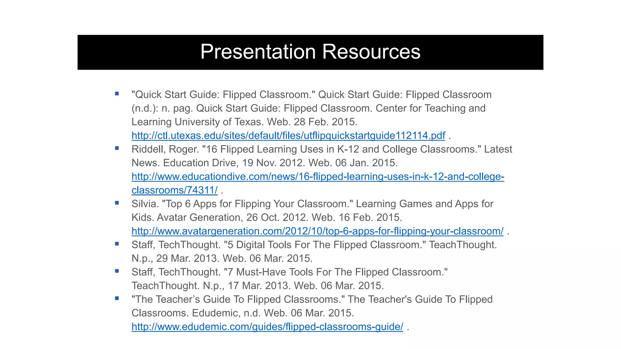 Presentation Resources
 "Quick Start Guide: Flipped Classroom." Quick Start Guide: Flipped Classroom
(n.d.): n. pag. Quick Start Guide: Flipped Classroom. Center for Teaching and
Learning University of Texas. Web. 28 Feb. 2015.
http://ctl.utexas.edu/sites/default/files/utflipquickstartguide112114.pdf .
 Riddell, Roger. "16 Flipped Learning Uses in K-12 and College Classrooms." Latest
News. Education Drive, 19 Nov. 2012. Web. 06 Jan. 2015.
http://www.educationdive.com/news/16-flipped-learning-uses-in-k-12-and-college-
classrooms/74311/ .
 Silvia. "Top 6 Apps for Flipping Your Classroom." Learning Games and Apps for
Kids. Avatar Generation, 26 Oct. 2012. Web. 16 Feb. 2015.
http://www.avatargeneration.com/2012/10/top-6-apps-for-flipping-your-classroom/ .
 Staff, TechThought. "5 Digital Tools For The Flipped Classroom." TeachThought.
N.p., 29 Mar. 2013. Web. 06 Mar. 2015.
 Staff, TechThought. "7 Must-Have Tools For The Flipped Classroom."
TeachThought. N.p., 17 Mar. 2013. Web. 06 Mar. 2015.
 "The Teacher’s Guide To Flipped Classrooms." The Teacher's Guide To Flipped
Classrooms. Edudemic, n.d. Web. 06 Mar. 2015.
http://www.edudemic.com/guides/flipped-classrooms-guide/ .
 