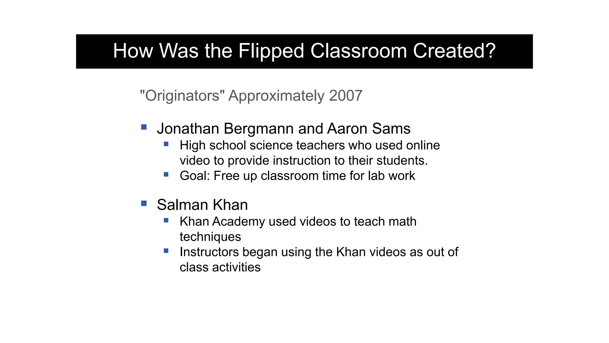 "Originators" Approximately 2007
 Jonathan Bergmann and Aaron Sams
 High school science teachers who used online
video to provide instruction to their students.
 Goal: Free up classroom time for lab work
 Salman Khan
 Khan Academy used videos to teach math
techniques
 Instructors began using the Khan videos as out of
class activities
How Was the Flipped Classroom Created?
 