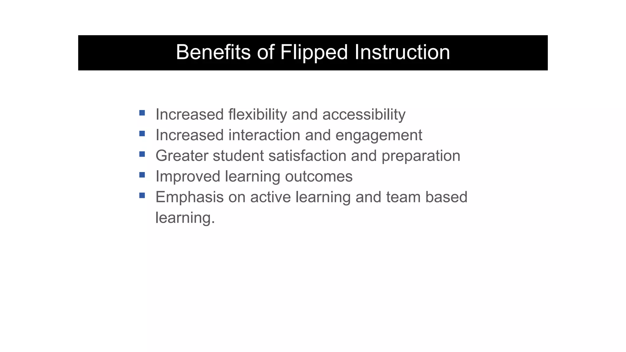 Benefits of Flipped Instruction
 Increased flexibility and accessibility
 Increased interaction and engagement
 Greater student satisfaction and preparation
 Improved learning outcomes
 Emphasis on active learning and team based
learning.
 
