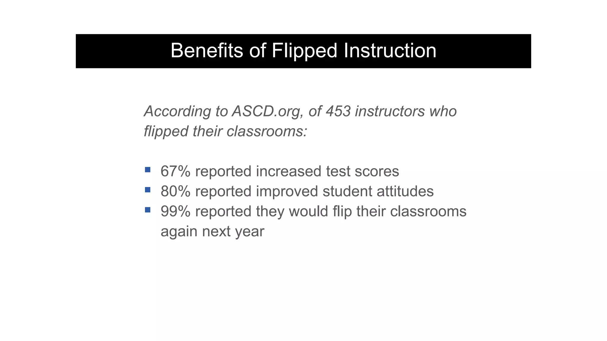 Benefits of Flipped Instruction
According to ASCD.org, of 453 instructors who
flipped their classrooms:
 67% reported increased test scores
 80% reported improved student attitudes
 99% reported they would flip their classrooms
again next year
 