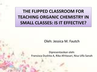 THE FLIPPED CLASSROOM FOR
TEACHING ORGANIC CHEMISTRY IN
SMALL CLASSES: IS IT EFFECTIVE?
Oleh: Jessica M. Fautch
Dipresentasikan oleh:
Fransisca Dushita A, Rika Afritasari, Nisa Ulfa Sanah
 