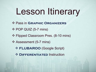Lesson Itinerary
❖ Pass in Graphic Organizers
❖ POP QUIZ (5-7 mins)
❖ Flipped Classroom Pres. (8-10 mins)
❖ Assessment (5-7 mins)
❖ FLUBAROO (Google Script)
❖ Differentiated Instruction
 