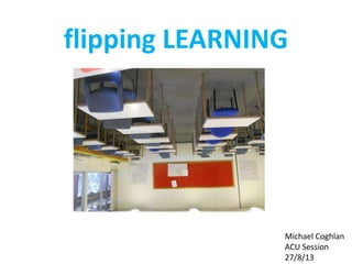flipping LEARNING
Michael Coghlan
ACU Session
27/8/13
 