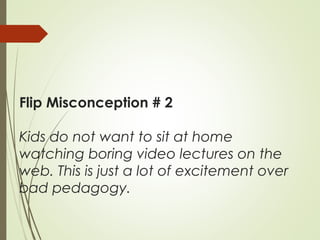 Flip Misconception # 2
Kids do not want to sit at home
watching boring video lectures on the
web. This is just a lot of excitement over
bad pedagogy.
