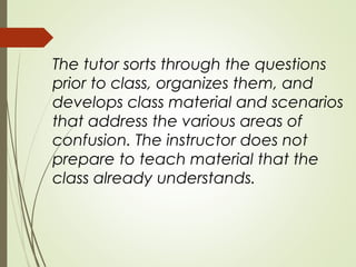 The tutor sorts through the questions
prior to class, organizes them, and
develops class material and scenarios
that address the various areas of
confusion. The instructor does not
prepare to teach material that the
class already understands.