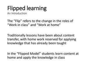 Flipped learning
An Introduction
The “Flip” refers to the change in the roles of
“Work in class” and “Work at home”
Traditionally lessons have been about content
transfer, with home work reserved for applying
knowledge that has already been taught
In the “Flipped Model” students learn content at
home and apply the knowledge in class
 